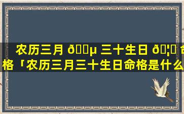 农历三月 🐵 三十生日 🦍 命格「农历三月三十生日命格是什么」